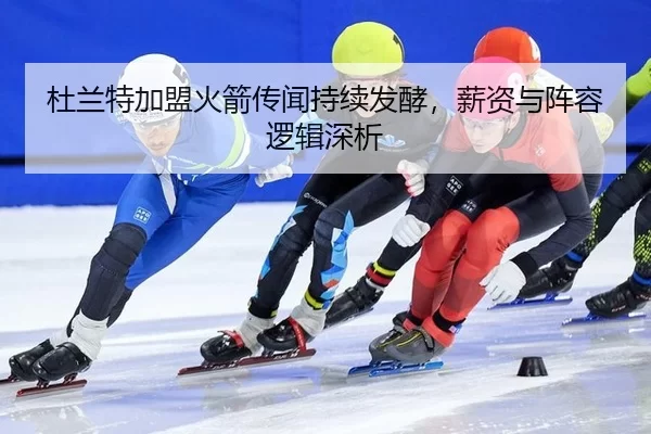 杜兰特加盟火箭传闻持续发酵，薪资与阵容逻辑深析